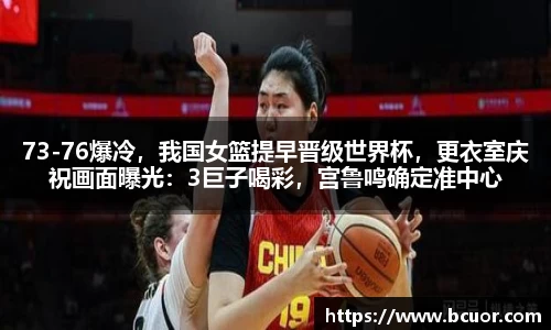 73-76爆冷，我国女篮提早晋级世界杯，更衣室庆祝画面曝光：3巨子喝彩，宫鲁鸣确定准中心